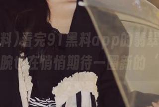 看完91黑料app的翡翠手镯，我的手腕也在悄悄期待一圈新的‘闪’！